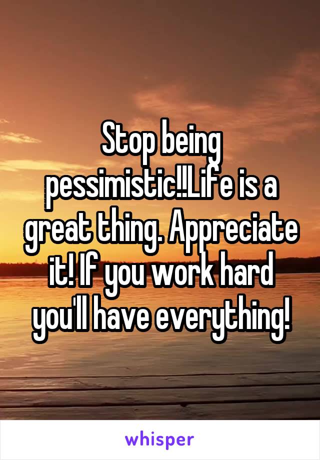 Stop being pessimistic!!Life is a great thing. Appreciate it! If you work hard you'll have everything!