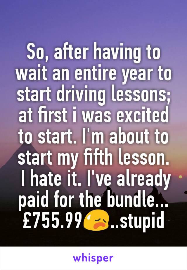 So, after having to wait an entire year to start driving lessons; at first i was excited to start. I'm about to start my fifth lesson.
 I hate it. I've already paid for the bundle... £755.99😥..stupid