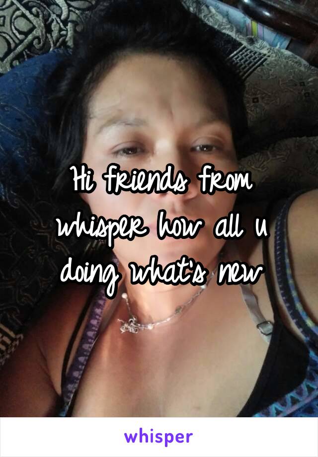 Hi friends from whisper how all u doing what's new