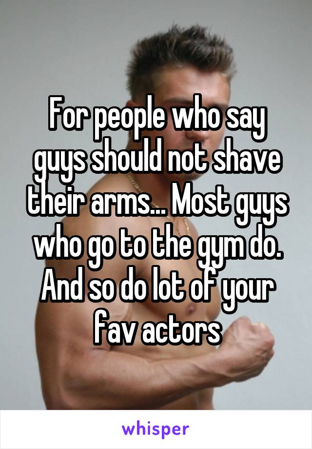 For people who say guys should not shave their arms... Most guys who go to the gym do. And so do lot of your fav actors