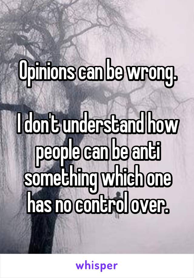 Opinions can be wrong.

I don't understand how people can be anti something which one has no control over.