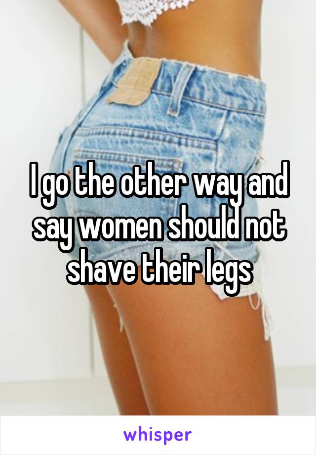 I go the other way and say women should not shave their legs