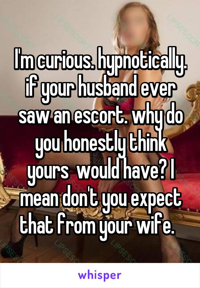 I'm curious. hypnotically. if your husband ever saw an escort. why do you honestly think yours  would have? I mean don't you expect that from your wife.  