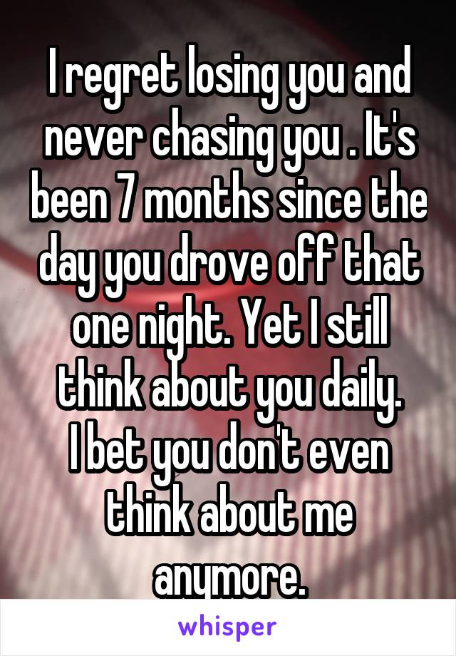 I regret losing you and never chasing you . It's been 7 months since the day you drove off that one night. Yet I still think about you daily.
I bet you don't even think about me anymore.