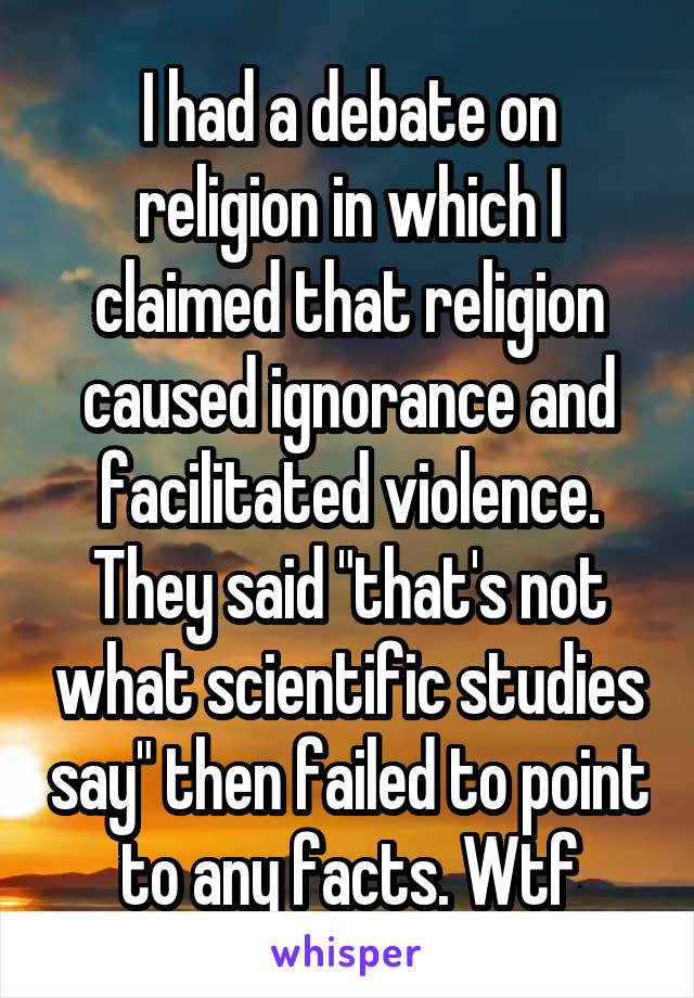 I had a debate on religion in which I claimed that religion caused ignorance and facilitated violence. They said "that's not what scientific studies say" then failed to point to any facts. Wtf