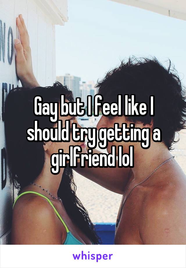 Gay but I feel like I should try getting a girlfriend lol 