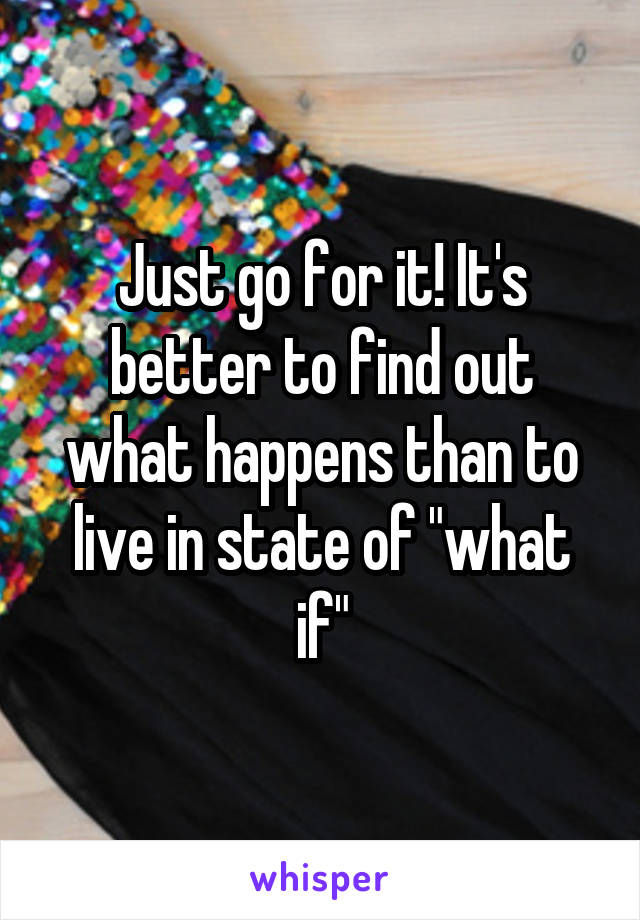 Just go for it! It's better to find out what happens than to live in state of "what if"