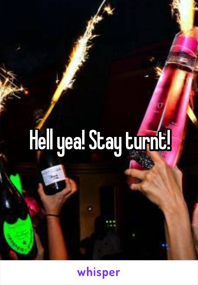 Hell yea! Stay turnt!