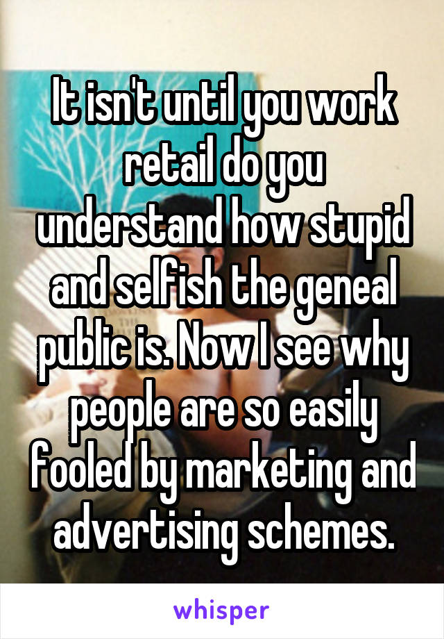 It isn't until you work retail do you understand how stupid and selfish the geneal public is. Now I see why people are so easily fooled by marketing and advertising schemes.