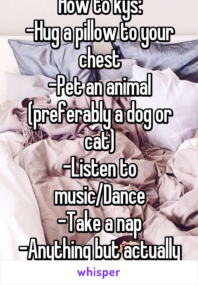 How to kys:
-Hug a pillow to your chest
-Pet an animal (preferably a dog or cat)
-Listen to music/Dance
-Take a nap
-Anything but actually harm yourself