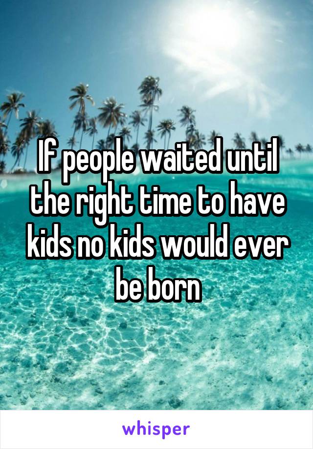 If people waited until the right time to have kids no kids would ever be born