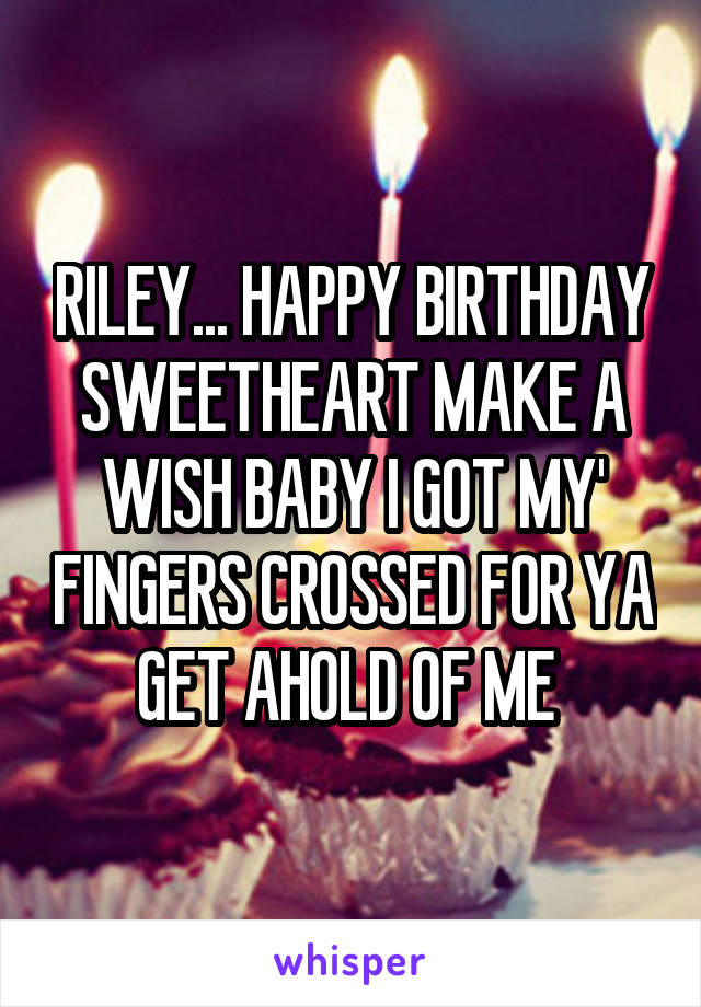 RILEY... HAPPY BIRTHDAY SWEETHEART MAKE A WISH BABY I GOT MY' FINGERS CROSSED FOR YA GET AHOLD OF ME 