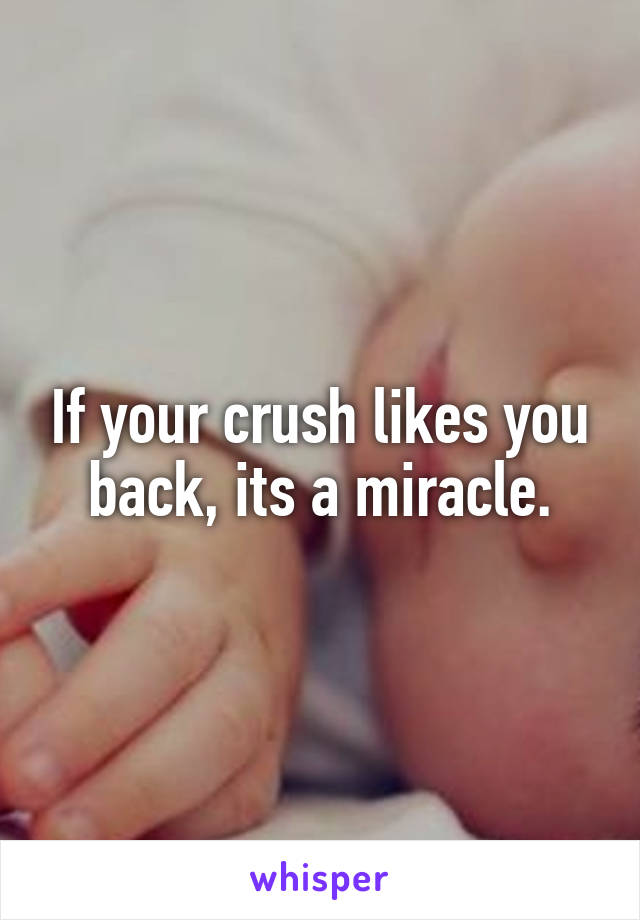 If your crush likes you back, its a miracle.