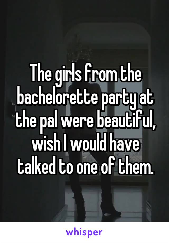 The girls from the bachelorette party at the pal were beautiful, wish I would have talked to one of them.