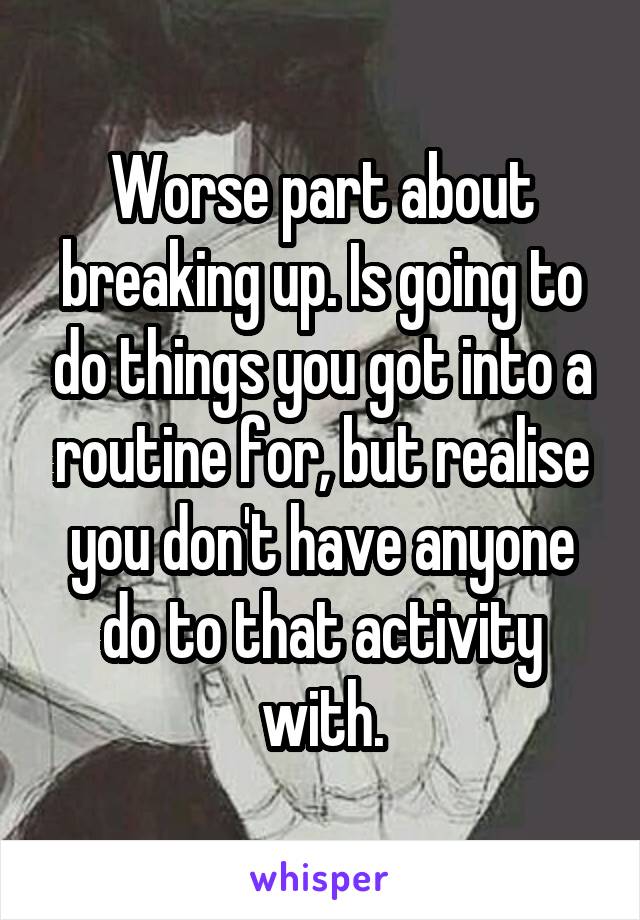 Worse part about breaking up. Is going to do things you got into a routine for, but realise you don't have anyone do to that activity with.