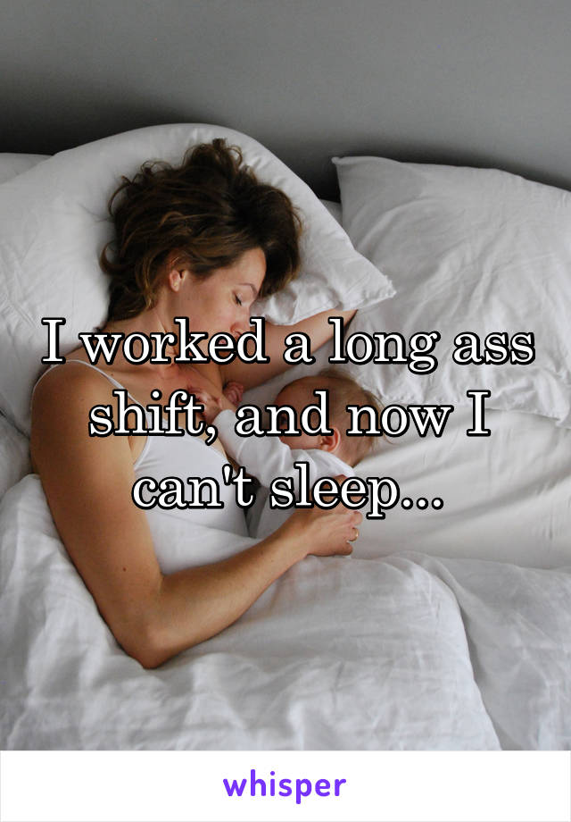 I worked a long ass shift, and now I can't sleep...