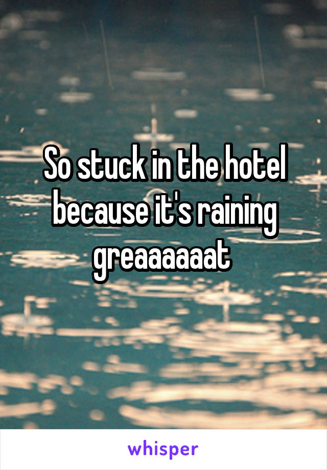 So stuck in the hotel because it's raining greaaaaaat 
