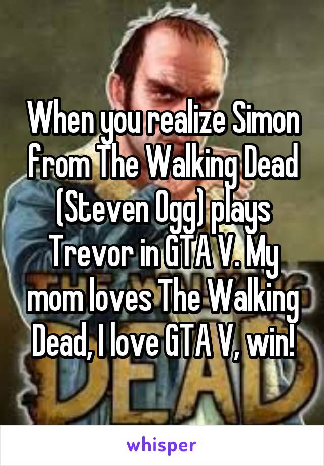 When you realize Simon from The Walking Dead (Steven Ogg) plays Trevor in GTA V. My mom loves The Walking Dead, I love GTA V, win!