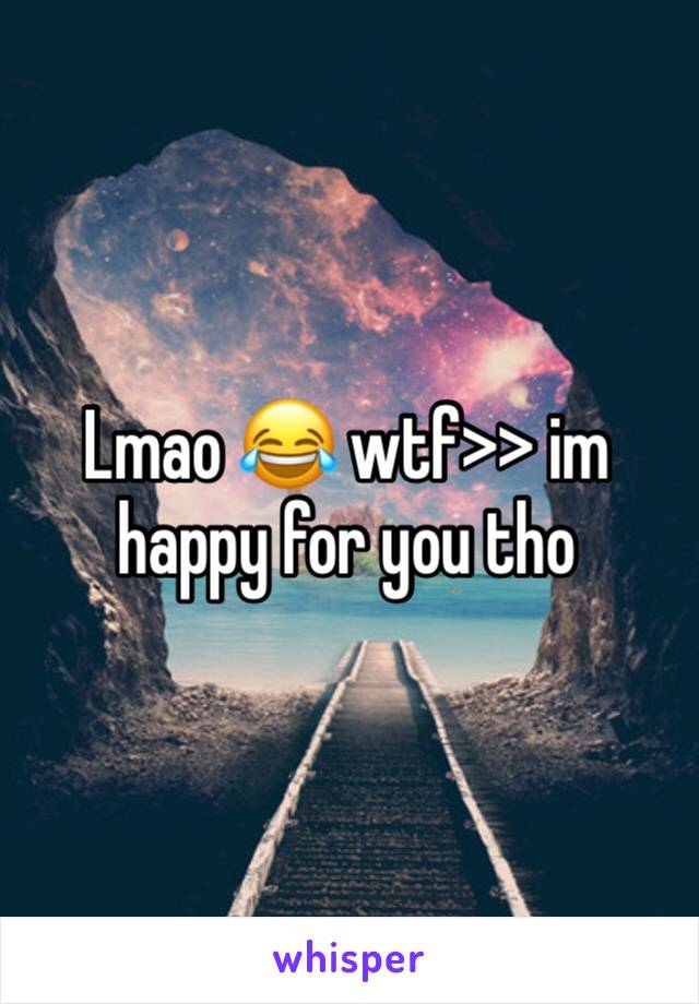 Lmao 😂 wtf>> im happy for you tho 