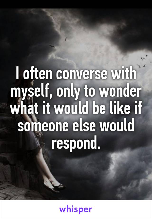 I often converse with myself, only to wonder what it would be like if someone else would respond.