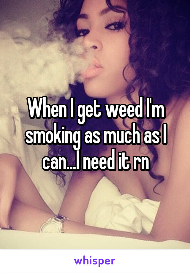 When I get weed I'm smoking as much as I can...I need it rn