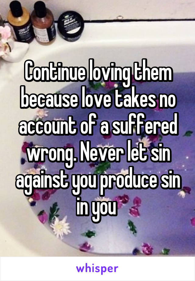 Continue loving them because love takes no account of a suffered wrong. Never let sin against you produce sin in you 