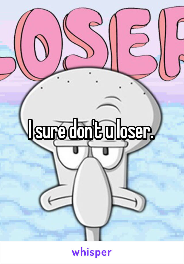 I sure don't u loser. 