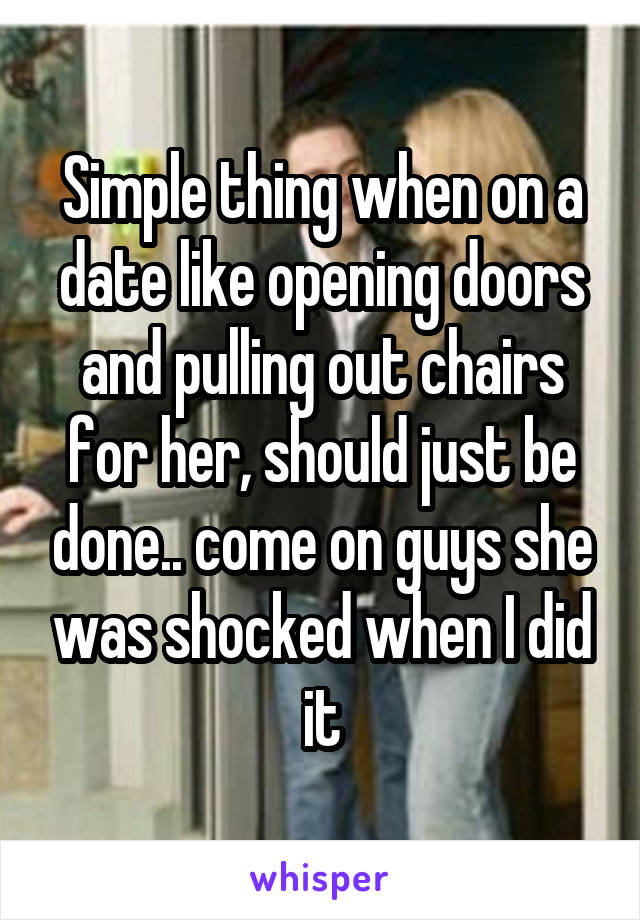 Simple thing when on a date like opening doors and pulling out chairs for her, should just be done.. come on guys she was shocked when I did it