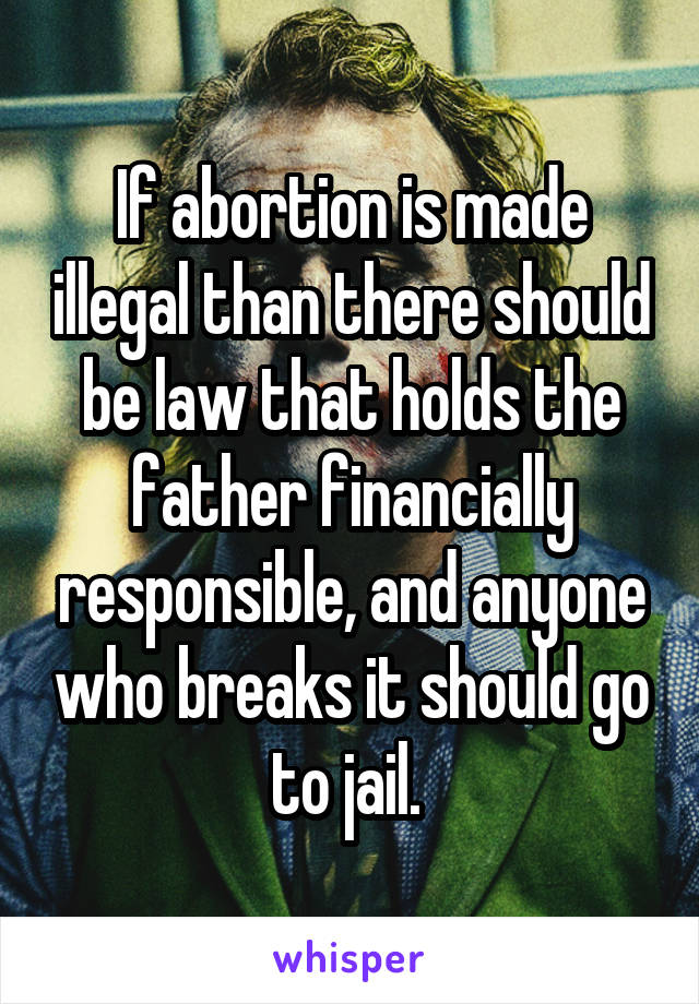 If abortion is made illegal than there should be law that holds the father financially responsible, and anyone who breaks it should go to jail. 