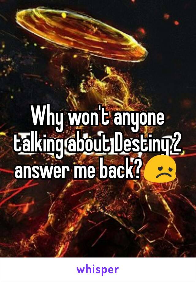 Why won't anyone talking about Destiny 2 answer me back?😞 