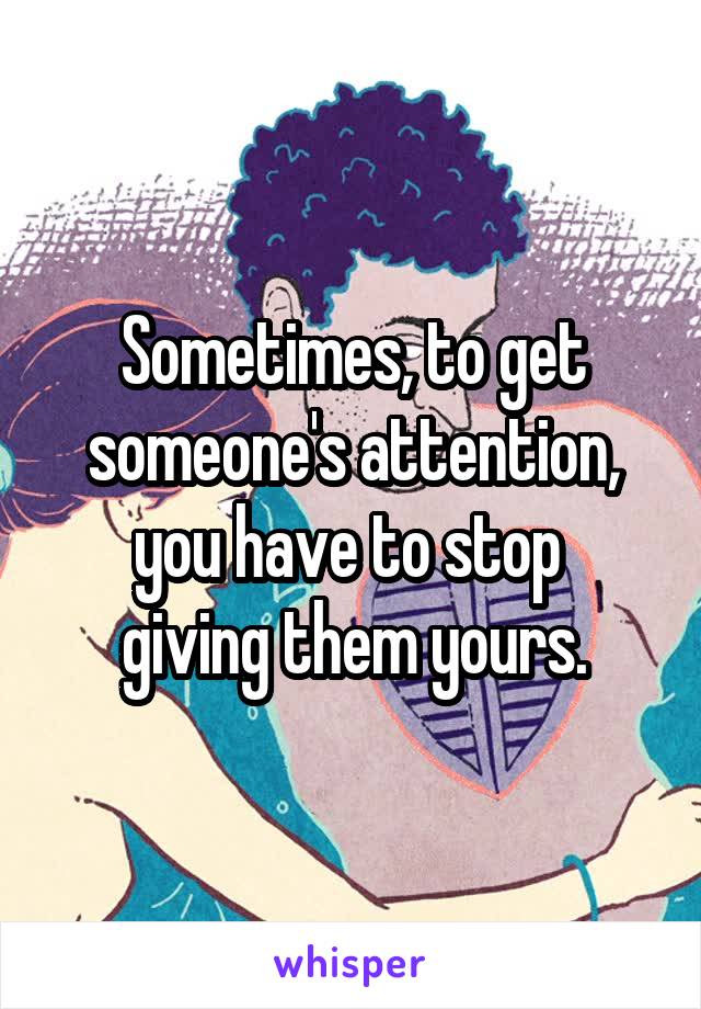 Sometimes, to get someone's attention,
you have to stop 
giving them yours.