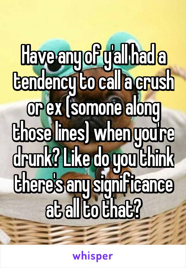 Have any of y'all had a tendency to call a crush or ex (somone along those lines) when you're drunk? Like do you think there's any significance at all to that?