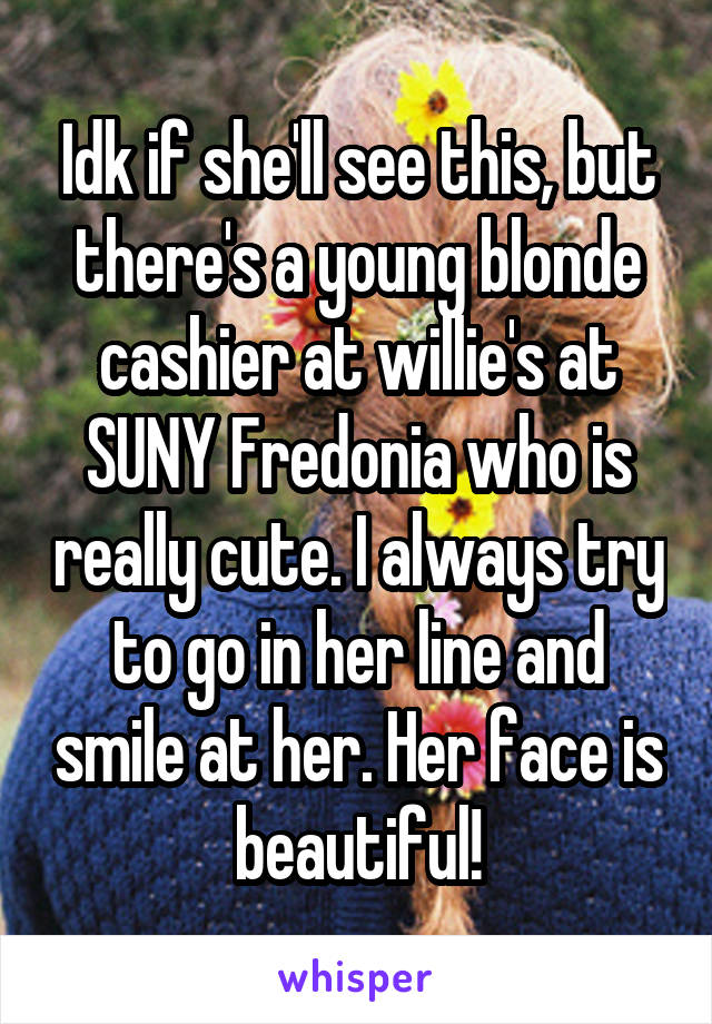 Idk if she'll see this, but there's a young blonde cashier at willie's at SUNY Fredonia who is really cute. I always try to go in her line and smile at her. Her face is beautiful!