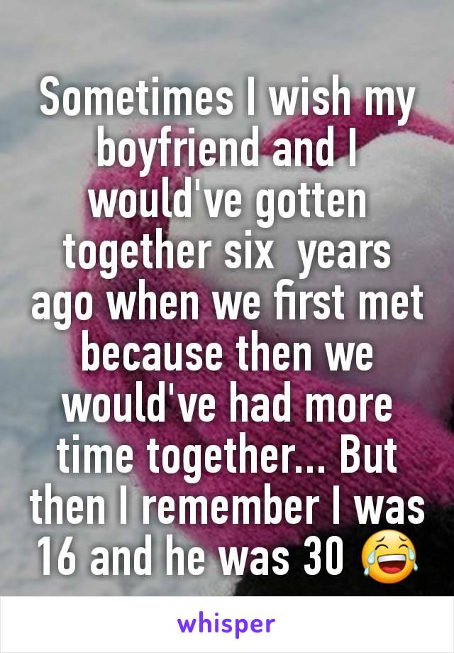 Sometimes I wish my boyfriend and I would've gotten together six  years ago when we first met because then we would've had more time together... But then I remember I was 16 and he was 30 😂