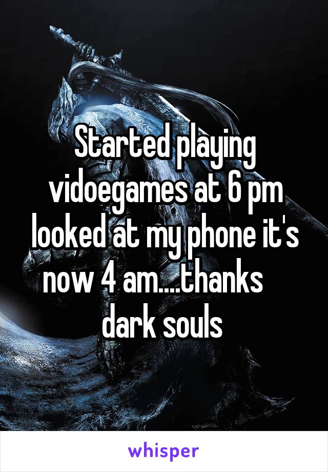 Started playing vidoegames at 6 pm looked at my phone it's now 4 am....thanks     dark souls 