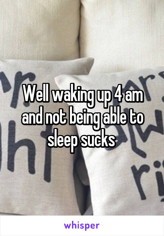 Well waking up 4 am and not being able to sleep sucks 