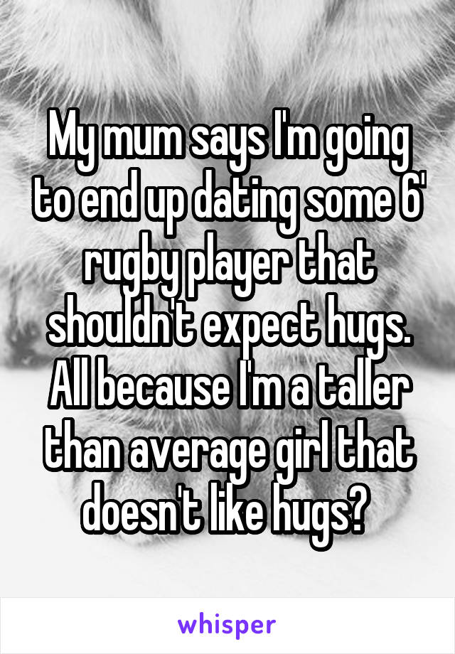 My mum says I'm going to end up dating some 6' rugby player that shouldn't expect hugs. All because I'm a taller than average girl that doesn't like hugs? 