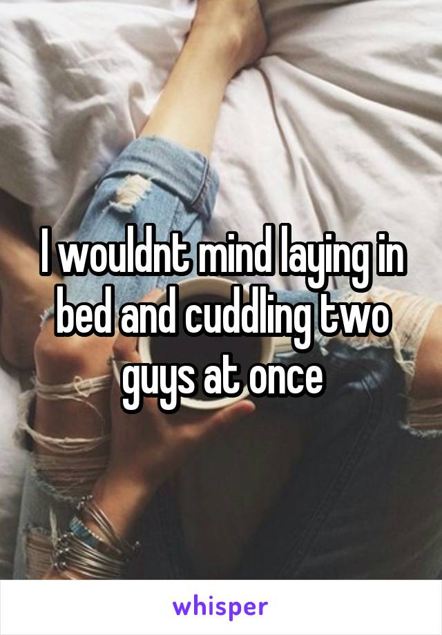 I wouldnt mind laying in bed and cuddling two guys at once