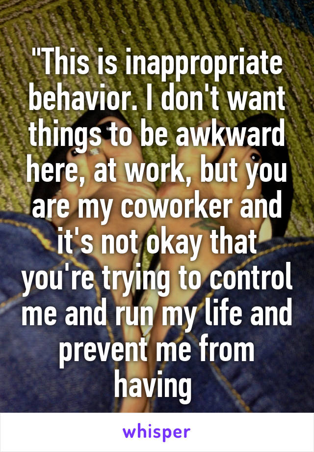 "This is inappropriate behavior. I don't want things to be awkward here, at work, but you are my coworker and it's not okay that you're trying to control me and run my life and prevent me from having 