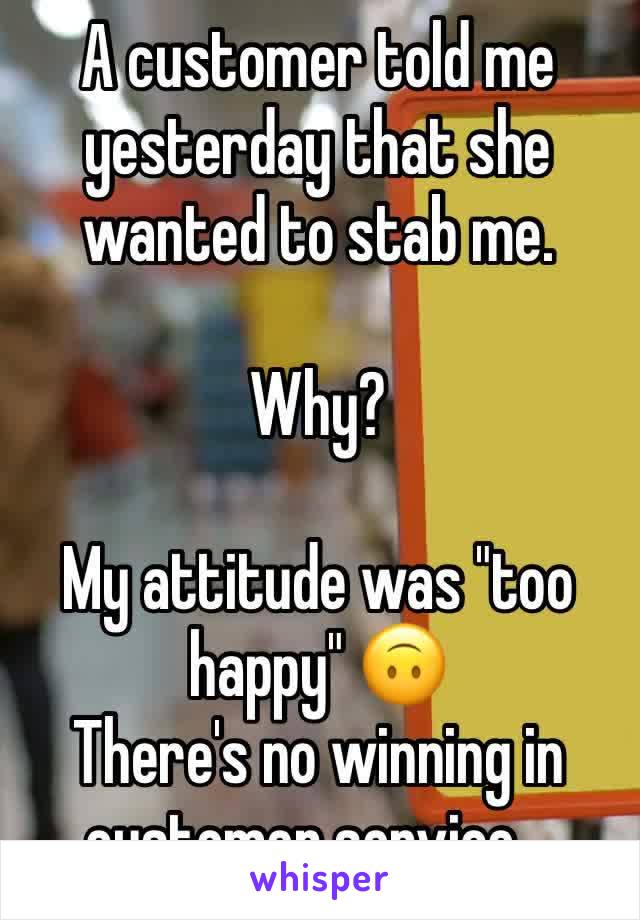 A customer told me yesterday that she wanted to stab me.

Why?

My attitude was "too happy" 🙃
There's no winning in customer service...