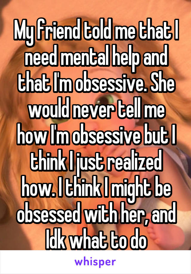 My friend told me that I need mental help and that I'm obsessive. She would never tell me how I'm obsessive but I think I just realized how. I think I might be obsessed with her, and Idk what to do