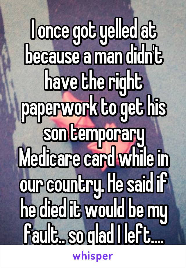 I once got yelled at because a man didn't have the right paperwork to get his son temporary Medicare card while in our country. He said if he died it would be my fault.. so glad I left....