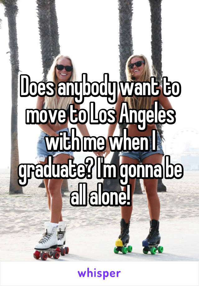 Does anybody want to move to Los Angeles with me when I graduate? I'm gonna be all alone!