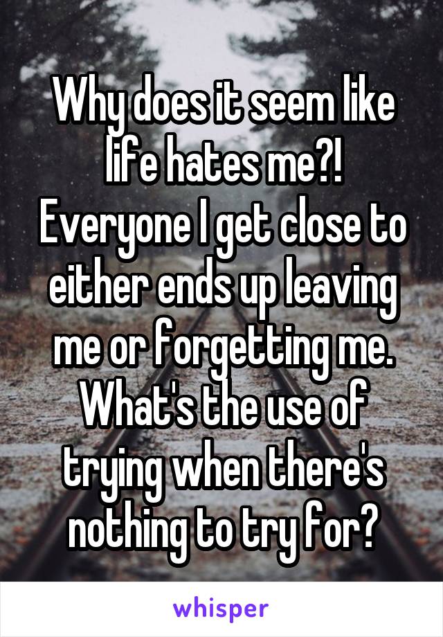 Why does it seem like life hates me?! Everyone I get close to either ends up leaving me or forgetting me. What's the use of trying when there's nothing to try for?