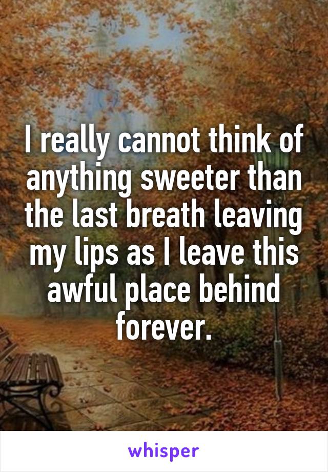 I really cannot think of anything sweeter than the last breath leaving my lips as I leave this awful place behind forever.