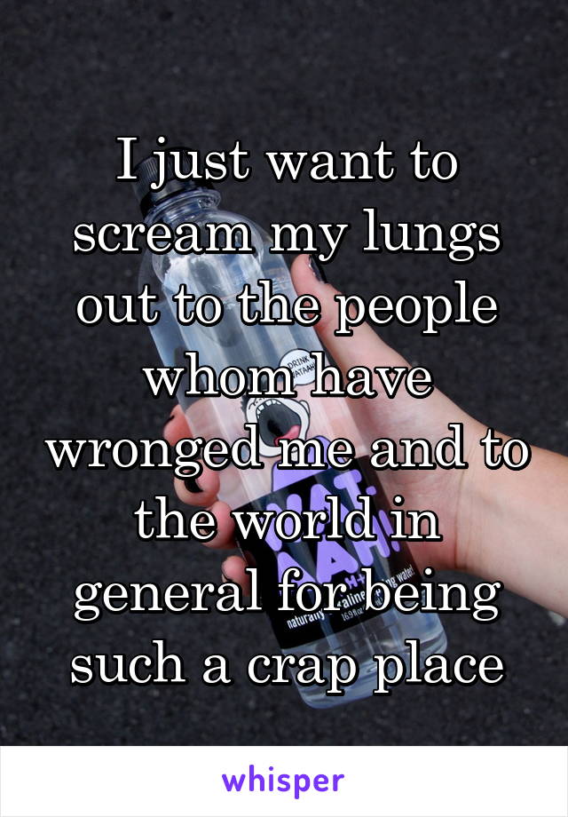 I just want to scream my lungs out to the people whom have wronged me and to the world in general for being such a crap place