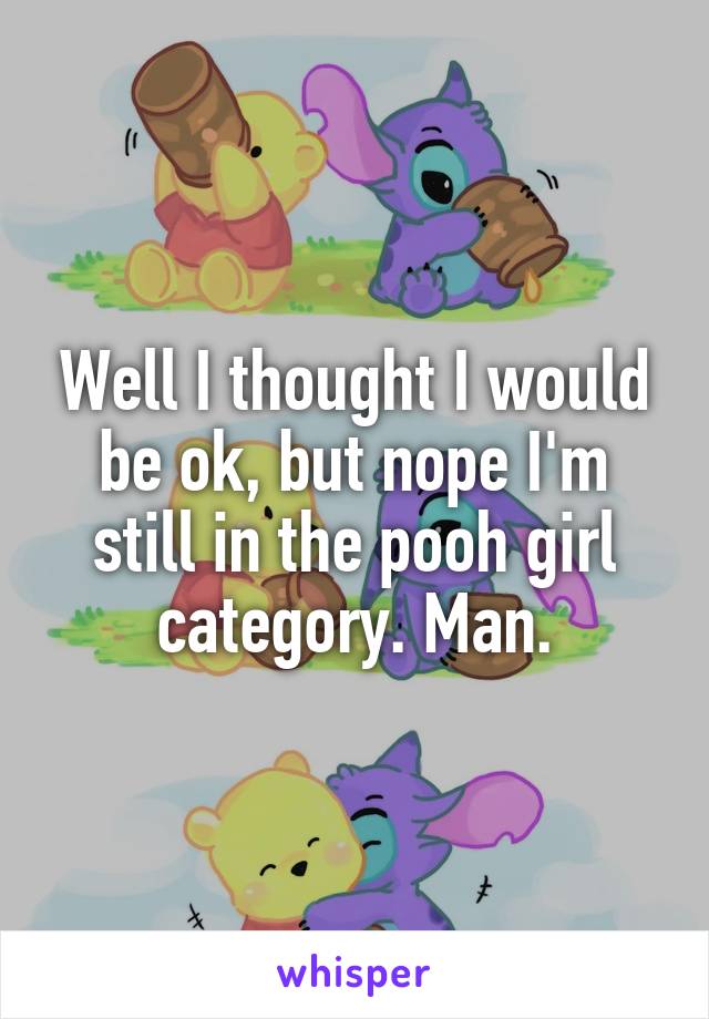 Well I thought I would be ok, but nope I'm still in the pooh girl category. Man.