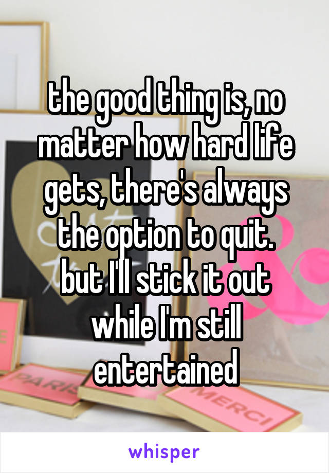 the good thing is, no matter how hard life gets, there's always the option to quit.
but I'll stick it out while I'm still entertained