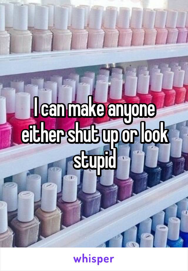 I can make anyone either shut up or look stupid