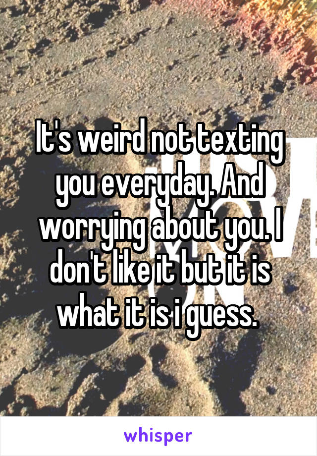 It's weird not texting you everyday. And worrying about you. I don't like it but it is what it is i guess. 